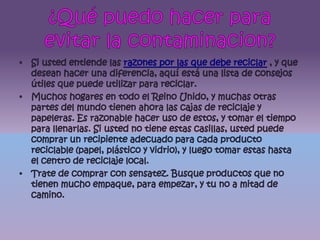 ¿Qué puedo hacer para evitar la contaminacion?Si usted entiende las razones por las que debe reciclar , y que desean hacer una diferencia, aquí está una lista de consejos útiles que puede utilizar para reciclar.Muchos hogares en todo el Reino Unido, y muchas otras partes del mundo tienen ahora las cajas de reciclaje y papeleras. Es razonable hacer uso de estos, y tomar el tiempo para llenarlas. Si usted no tiene estas casillas, usted puede comprar un recipiente adecuado para cada producto reciclable (papel, plástico y vidrio), y luego tomar estas hasta el centro de reciclaje local.Trate de comprar con sensatez. Busque productos que no tienen mucho empaque, para empezar, y tu no a mitad de camino. 