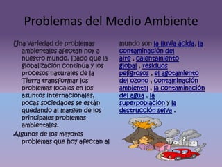 Problemas del Medio AmbienteUna variedad de problemas ambientales afectan hoy a nuestro mundo. Dado que la globalización continúa y los procesos naturales de la Tierra transformar los problemas locales en los asuntos internacionales, pocas sociedades se están quedando al margen de los principales problemas ambientales.Algunos de los mayores problemas que hoy afectan al mundo son la lluvia ácida, la contaminación del aire , calentamiento global , residuos peligrosos , el agotamiento del ozono , contaminación ambiental , la contaminación del agua , la superpoblación y la destrucción selva .