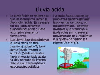Lluvia acidaLa lluvia ácida se refiere a lo que los científicos llaman la deposición ácida. Es causada por los contaminantes atmosféricos ácida y tiene resultados altamente destructivo.Los científicos descubrieron la lluvia ácida en 1852, cuando el químico Robert Agnus Inglés inventó el término. Desde entonces hasta ahora, la lluvia ácida ha sido un tema de intenso debate entre científicos y responsables políticos.La lluvia ácida, uno de los problemas ambientales más importantes de todos, no puede ser visto. Los gases invisibles que provocan la lluvia ácida por lo general provienen de los automóviles o la quema de carbón las plantas de energía.