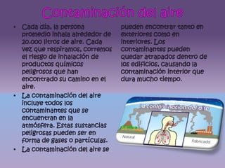 Contaminación del aireCada día, la persona promedio inhala alrededor de 20.000 litros de aire. Cada vez que respiramos, corremos el riesgo de inhalación de productos químicos peligrosos que han encontrado su camino en el aire.La contaminación del aire incluye todos los contaminantes que se encuentran en la atmósfera. Estas sustancias peligrosas pueden ser en forma de gases o partículas.La contaminación del aire se pueden encontrar tanto en exteriores como en interiores. Los contaminantes pueden quedar atrapados dentro de los edificios, causando la contaminación interior que dura mucho tiempo.