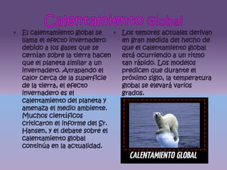 Calentamiento GlobalEl calentamiento global se llama el efecto invernadero debido a los gases que se cernían sobre la tierra hacen que el planeta similar a un invernadero. Atrapando el calor cerca de la superficie de la tierra, el efecto invernadero es el calentamiento del planeta y amenaza el medio ambiente. Muchos científicos criticaron el informe del Sr. Hansen, y el debate sobre el calentamiento global continúa en la actualidad.Los temores actuales derivan en gran medida del hecho de que el calentamiento global está ocurriendo a un ritmo tan rápido. Los modelos predicen que durante el próximo siglo, la temperatura global se elevará varios grados.