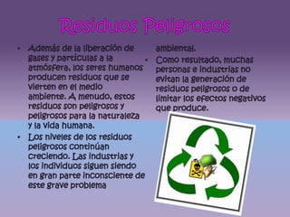 Residuos PeligrososAdemás de la liberación de gases y partículas a la atmósfera, los seres humanos producen residuos que se vierten en el medio ambiente. A menudo, estos residuos son peligrosos y peligrosos para la naturaleza y la vida humana.Los niveles de los residuos peligrosos continúan creciendo. Las industrias y los individuos siguen siendo en gran parte inconsciente de este grave problema ambiental.Como resultado, muchas personas e industrias no evitan la generación de residuos peligrosos o de limitar los efectos negativos que produce.