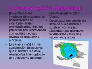 Contaminación AmbientalEn muchas áreas alrededor de la palabra, la contaminación ha alcanzado niveles extraordinarios. Algunos gobiernos han reaccionado con rapidez medidas severas en respuesta al problema.La palabra smog es una combinación de palabras que el humo y la niebla. El término fue inventado por un funcionario de salud pública Glasgow, Des Voeux.Smog causa una atmósfera llena de humo oscuro a surgir en torno a las ciudades. Que disminuye la visibilidad y crea una nube en toda la zona.