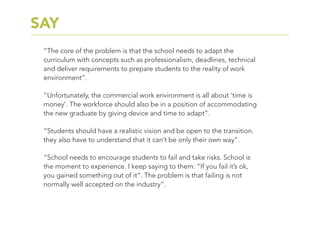 “The core of the problem is that the school needs to adapt the
curriculum with concepts such as professionalism, deadlines, technical
and deliver requirements to prepare students to the reality of work
environment”.
“Unfortunately, the commercial work environment is all about ‘time is
money’. The workforce should also be in a position of accommodating
the new graduate by giving device and time to adapt”.
“Students should have a realistic vision and be open to the transition.
they also have to understand that it can’t be only their own way”.
“School needs to encourage students to fail and take risks. School is
the moment to experience. I keep saying to them: “If you fail it’s ok,
you gained something out of it”. The problem is that failing is not
normally well accepted on the industry”.
SAY
 