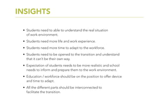 •	 Students need to able to understand the real situation
of work environment.
•	 Students need more life and work experience.
•	 Students need more time to adapt to the workforce.
•	 Students need to be opened to the transition and understand
that it can’t be their own way.
•	 Expectation of students needs to be more realistic and school
needs to inform and prepare them to the work environment.
•	 Education / workforce should be on the position to offer device
and time to adapt.
•	 All the different parts should be interconnected to
facilitate the transition.
INSIGHTS
 