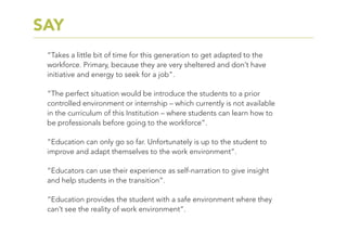 “Takes a little bit of time for this generation to get adapted to the
workforce. Primary, because they are very sheltered and don’t have
initiative and energy to seek for a job”.
“The perfect situation would be introduce the students to a prior
controlled environment or internship – which currently is not available
in the curriculum of this Institution – where students can learn how to
be professionals before going to the workforce”.
“Education can only go so far. Unfortunately is up to the student to
improve and adapt themselves to the work environment”.
“Educators can use their experience as self-narration to give insight
and help students in the transition”.
“Education provides the student with a safe environment where they
can’t see the reality of work environment”.
SAY
 