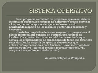 Es un programa o conjunto de programas que en un sistema
informático gestiona los recursos de hardware y provee servicios
a los programas de aplicación, ejecutándose en modo
privilegiado respecto de los restantes y anteriores próximos y
viceversa.
Uno de los propósitos del sistema operativo que gestiona el
núcleo intermediario consiste en gestionar los recursos de
localización y protección de acceso del hardware, hecho que
alivia a los programadores de aplicaciones de tener que tratar con
estos detalles. La mayoría de aparatos electrónicos que
utilizan microprocesadores para funcionar, llevan incorporado un
sistema operativo (teléfonos móviles, reproductores de DVD,
computadoras, radios, enrutadores, etc.).
Autor: Enciclopedia Wikipedia.
 