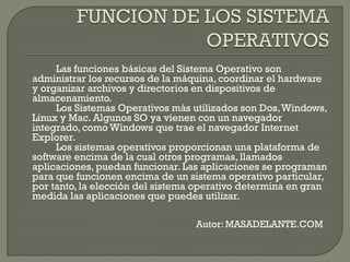 Las funciones básicas del Sistema Operativo son
administrar los recursos de la máquina, coordinar el hardware
y organizar archivos y directorios en dispositivos de
almacenamiento.
Los Sistemas Operativos más utilizados son Dos,Windows,
Linux y Mac. Algunos SO ya vienen con un navegador
integrado, como Windows que trae el navegador Internet
Explorer.
Los sistemas operativos proporcionan una plataforma de
software encima de la cual otros programas, llamados
aplicaciones, puedan funcionar. Las aplicaciones se programan
para que funcionen encima de un sistema operativo particular,
por tanto, la elección del sistema operativo determina en gran
medida las aplicaciones que puedes utilizar.
Autor: MASADELANTE.COM
 