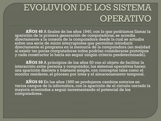 AÑOS 40 A finales de los años 1940, con lo que podríamos llamar la
aparición de la primera generación de computadoras, se accedía
directamente a la consola de la computadora desde la cual se actuaba
sobre una serie de micro interruptores que permitían introducir
directamente el programa en la memoria de la computadora (en realidad
al existir tan pocas computadoras todos podrían considerarse prototipos
y cada constructor lo hacía sin seguir ningún criterio predeterminado).
AÑOS 50 A principios de los años 50 con el objeto de facilitar la
interacción entre persona y computador, los sistemas operativos hacen
una aparición discreta y bastante simple, con conceptos tales como el
monitor residente, el proceso por lotes y el almacenamiento temporal.
AÑOS 60 En los años 1960 se produjeron cambios notorios en
varios campos de la informática, con la aparición de el circuito cerrado la
mayoría orientados a seguir incrementando el potencial de los
computadores.
 