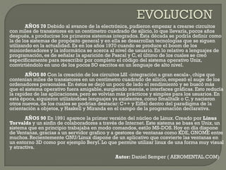 AÑOS 70 Debido al avance de la electrónica, pudieron empezar a crearse circuitos
con miles de transistores en un centímetro cuadrado de silicio, lo que llevaría, pocos años
después, a producirse los primeros sistemas integrados. Ésta década se podría definir como
la de los sistemas de propósito general y en ella se desarrollan tecnologías que se siguen
utilizando en la actualidad. Es en los años 1970 cuando se produce el boom de los
miniordenadores y la informática se acerca al nivel de usuario. En lo relativo a lenguajes de
programación, es de señalar la aparición de Pascal y C, el último de los cuales se creó
específicamente para reescribir por completo el código del sistema operativo Unix,
convirtiéndolo en uno de los pocos SO escritos en un lenguaje de alto nivel.
AÑOS 80 Con la creación de los circuitos LSI -integración a gran escala-, chips que
contenían miles de transistores en un centímetro cuadrado de silicio, empezó el auge de los
ordenadores personales. En éstos se dejó un poco de lado el rendimiento y se buscó más
que el sistema operativo fuera amigable, surgiendo menús, e interfaces gráficas. Esto reducía
la rapidez de las aplicaciones, pero se volvían más prácticos y simples para los usuarios. En
esta época, siguieron utilizándose lenguajes ya existentes, como Smalltalk o C, y nacieron
otros nuevos, de los cuales se podrían destacar: C++ y Eiffel dentro del paradigma de la
orientación a objetos, y Haskell y Miranda en el campo de la programación declarativa.
AÑOS 90 En 1991 aparece la primer versión del núcleo de Linux. Creado por Linus
Torvalds y un sinfín de colaboradores a través de Internet. Este sistema se basa en Unix, un
sistema que en principio trabajaba en modo comandos, estilo MS-DOS. Hoy en día dispone
de Ventanas, gracias a un servidor grafico y a gestores de ventanas como KDE, GNOME entre
muchos. Recientemente GNU/Linux dispone de un aplicativo que convierte las ventanas en
un entorno 3D como por ejemplo Beryl. Lo que permite utilizar linux de una forma muy visual
y atractiva.
Autor: Daniel Semper ( AEROMENTAL.COM)
 