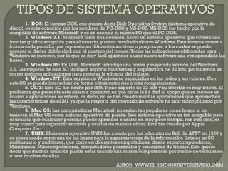 1. DOS: El famoso DOS, que quiere decir Disk Operating System (sistema operativo de
disco), es más conocido por los nombres de PC-DOS y MS-DOS. MS-DOS fue hecho por la
compañía de software Microsoft y es en esencia el mismo SO que el PC-DOS.
2. Windows 3.1: Microsoft tomo una decisión, hacer un sistema operativo que tuviera una
interfaz gráfica amigable para el usuario, y como resultado obtuvo Windows. Este sistema muestra
íconos en la pantalla que representan diferentes archivos o programas, a los cuales se puede
accesar al darles doble click con el puntero del mouse.Todas las aplicaciones elaboradas para
Windows se parecen, por lo que es muy fácil aprender a usar nuevo software una vez aprendido las
bases.
3. Windows 95: En 1995, Microsoft introdujo una nueva y mejorada versión del Windows
3.1. Las mejoras de este SO incluyen soporte multitareas y arquitectura de 32 bits, permitiendo así
correr mejores aplicaciones para mejorar la eficacia del trabajo.
4. Windows NT: Esta versión de Windows se especializa en las redes y servidores. Con
este SO se puede interactuar de forma eficaz entre dos o más computadoras.
5. OS/2: Este SO fue hecho por IBM.Tiene soporte de 32 bits y su interfaz es muy buena. El
problema que presenta este sistema operativo es que no se le ha dad el apoyo que se merece en
cuanto a aplicaciones se refiere. Es decir, no se han creado muchas aplicaciones que aprovechen
las características de el SO, ya que la mayoría del mercado de software ha sido monopolizado por
Windows.
6. Mac OS: Las computadoras Macintosh no serían tan populares como lo son si no
tuvieran el Mac OS como sistema operativo de planta. Este sistema operativo es tan amigable para
el usuario que cualquier persona puede aprender a usarlo en muy poco tiempo. Por otro lado, es
muy bueno para organizar archivos y usarlos de manera eficaz. Este fue creado por Apple
Computer, Inc.
7. UNIX: El sistema operativo UNIX fue creado por los laboratorios Bell de AT&T en 1969 y
es ahora usado como una de las bases para la supercarretera de la información. Unix es un SO
multiusuario y multitarea, que corre en diferentes computadoras, desde supercomputadoras,
Mainframes, Minicomputadoras, computadoras personales y estaciones de trabajo. Esto quiere
decir que muchos usuarios puede estar usando una misma computadora por medio de terminales
o usar muchas de ellas.
AUTOR: WWW.EL RINCONUNIVERSITARIO.COM
 
