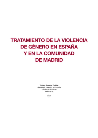 TRATAMIENTO DE LA VIOLENCIA
   DE GÉNERO EN ESPAÑA
    Y EN LA COMUNIDAD
        DE MADRID



           Tatiana Torrejón Cuéllar
         Master en Derecho, Economía
             y Polìticas Públicas
                  IUOG-UCM

                    2007
 