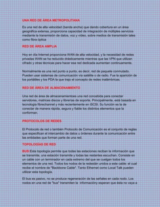 UNA RED DE ÁREA METROPOLITANA
Es una red de alta velocidad (banda ancha) que dando cobertura en un área
geográfica extensa, proporciona capacidad de integración de múltiples servicios
mediante la transmisión de datos, voz y vídeo, sobre medios de transmisión tales
como fibra óptica
RED DE ÁREA AMPLIA
Hoy en día Internet proporciona WAN de alta velocidad, y la necesidad de redes
privadas WAN se ha reducido drásticamente mientras que las VPN que utilizan
cifrado y otras técnicas para hacer esa red dedicada aumentan continuamente.
Normalmente es una red punto a punto, es decir, red de paquete conmutado.
Pueden usar sistemas de comunicación vía satélite o de radio. Fue la aparición de
los portátiles y los PDA la que trajo el concepto de redes inalámbricas.
RED DE ÁREA DE ALMACENAMIENTO
Una red de área de almacenamientoes una red concebida para conectar
servidores, matrices discos y librerías de soporte. Principalmente, está basada en
tecnología fibrechannel y más recientemente en iSCSI. Su función es la de
conectar de manera rápida, segura y fiable los distintos elementos que la
conforman.
PROTOCOLOS DE REDES
El Protocolo de red o también Protocolo de Comunicación es el conjunto de reglas
que especifican el intercambio de datos u órdenes durante la comunicación entre
las entidades que forman parte de una red.
TOPOLOGÍAS DE RED
BUS:Esta topología permite que todas las estaciones reciban la información que
se transmite, una estación transmite y todas las restantes escuchan. Consiste en
un cable con un terminador en cada extremo del que se cuelgan todos los
elementos de una red. Todos los nodos de la redestán unidos a este cable: el cual
recibe el nombre de "Backbone Cable". Tanto Ethernet como Local Talk pueden
utilizar esta topología.
El bus es pasivo, no se produce regeneración de las señales en cada nodo. Los
nodos en una red de "bus" transmiten la informacióny esperan que ésta no vaya a
 