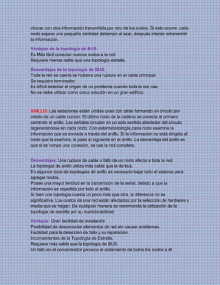 chocar con otra información transmitida por otro de los nodos. Si esto ocurre, cada
nodo espera una pequeña cantidad detiempo al azar, después intenta retransmitir
la información.
Ventajas de la topología de BUS.
Es Más fácil conectar nuevos nodos a la red
Requiere menos cable que una topología estrella.
Desventajas de la topología de BUS.
Toda la red se caería se hubiera una ruptura en el cable principal.
Se requiere terminador.
Es difícil detectar el origen de un problema cuando toda la red cae.
No se debe utilizar como única solución en un gran edificio.
ANILLO: Las estaciones están unidas unas con otras formando un círculo por
medio de un cable común. El último nodo de la cadena se conecta al primero
cerrando el anillo. Las señales circulan en un solo sentido alrededor del círculo,
regenerándose en cada nodo. Con estametodología,cada nodo examina la
información que es enviada a través del anillo. Si la información no está dirigida al
nodo que la examina, la pasa al siguiente en el anillo. La desventaja del anillo es
que si se rompe una conexión, se cae la red completa.
Desventajas: Una ruptura de cable o fallo de un nodo afecta a toda la red.
La topología de anillo utiliza más cable que la de bus.
En algunos tipos de topologías de anillo es necesario bajar todo el sistema para
agregar nodos.
Posee una mayor lentitud en la transmisión de la señal, debido a que la
información es repartida por todo el anillo.
Si bien una topología cuesta un poco más que otra, la diferencia no es
significativa. Los costos de una red están afectados por la selección de hardware y
media que se hagan. De cualquier manera se recomienda la utilización de la
topología de estrella por su maniobrabilidad
Ventajas: Gran facilidad de instalación
Posibilidad de desconectar elementos de red sin causar problemas.
Facilidad para la detección de fallo y su reparación.
Inconvenientes de la Topología de Estrella.
Requiere más cable que la topología de BUS.
Un fallo en el concentrador provoca el aislamiento de todos los nodos a él
 