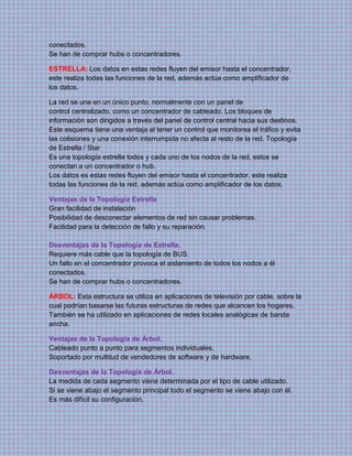 conectados.
Se han de comprar hubs o concentradores.
ESTRELLA: Los datos en estas redes fluyen del emisor hasta el concentrador,
este realiza todas las funciones de la red, además actúa como amplificador de
los datos.
La red se une en un único punto, normalmente con un panel de
control centralizado, como un concentrador de cableado. Los bloques de
información son dirigidos a través del panel de control central hacia sus destinos.
Este esquema tiene una ventaja al tener un control que monitorea el tráfico y evita
las colisiones y una conexión interrumpida no afecta al resto de la red. Topología
de Estrella / Star
Es una topología estrella todos y cada uno de los nodos de la red, estos se
conectan a un concentrador o hub.
Los datos es estas redes fluyen del emisor hasta el concentrador, este realiza
todas las funciones de la red, además actúa como amplificador de los datos.
Ventajas de la Topología Estrella
Gran facilidad de instalación
Posibilidad de desconectar elementos de red sin causar problemas.
Facilidad para la detección de fallo y su reparación.
Desventajas de la Topología de Estrella.
Requiere más cable que la topología de BUS.
Un fallo en el concentrador provoca el aislamiento de todos los nodos a él
conectados.
Se han de comprar hubs o concentradores.
ÁRBOL: Esta estructura se utiliza en aplicaciones de televisión por cable, sobre la
cual podrían basarse las futuras estructuras de redes que alcancen los hogares.
También se ha utilizado en aplicaciones de redes locales analógicas de banda
ancha.
Ventajas de la Topología de Árbol.
Cableado punto a punto para segmentos individuales.
Soportado por multitud de vendedores de software y de hardware.
Desventajas de la Topología de Árbol.
La medida de cada segmento viene determinada por el tipo de cable utilizado.
Si se viene abajo el segmento principal todo el segmento se viene abajo con él.
Es más difícil su configuración.
 