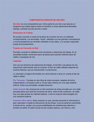 COMPONENTES BÁSICOS DE UNA RED
Servidor:es una computadora que, forma parte de una red y que ejecuta un
programa que realiza alguna tarea en beneficio a otras aplicaciones llamadas
clientes y también provee servicio a estos
Estaciones de Trabajo.
Se pueden conectar a través de la placa de conexión de red y el cableado
correspondiente. Los terminales ´tontos´ utilizados con las grandes computadoras
y minicomputadoras son también utilizadas en las redes, y no poseen capacidad
propia de procesamiento.
Tarjetas de Conexión de Red
Permiten conectar el cableado entre servidores y estaciones de trabajo. En la
actualidad existen numerosos tipos de placas que soportan distintos tipos de
cables y topologías de red.
Cableado
Una vez que tenemos las estaciones de trabajo, el servidor y las placas de red,
requerimos interconectar todo el conjunto. El tipo de cable utilizado depende de
muchos factores, que se mencionarán a continuación.
La velocidad y longitud del tendido son otros factores a tener en cuenta el tipo de
cable a utilizar.
Par Trenzado.- Consiste en dos hilos de cobre trenzado, aislados de forma
independiente y trenzados entre sí. El par está cubierto por una capa aislante
externa. Entre sus principales ventajas tenemos:
Cable Coaxial.-Se compone de un hilo conductor de cobre envuelto por una malla
trenzada plana que hace las funciones de tierra. entre el hilo conductor y la malla
hay una capa gruesa de material aislante, y todo el conjunto está protegido por
una cobertura externa.
Conexión fibra óptica.-Esta conexión es cara, permite transmitir la información a
gran velocidad e impide la intervención de las líneas. Como la señal es transmitida
a través de luz, existen muy pocas posibilidades de interferencias eléctrica o
emisión de señal. El cable consta de dos núcleos ópticos, uno interno y otro
 