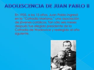 ADOLESCENCIA DE JUAN PABLO IIEn 1935, a los 15 años, Juan Pabloingresó en la “Cofradía Mariana,” una asociación de jóvenes católicos. Tan sólo seis meses después fue elegido presidente de la Cofradía de Wadowice y reelegido al año siguiente. 