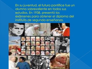 En su juventud, el futuro pontífice fue un alumno sobresaliente en todos sus estudios. En 1938, presentó los exámenes para obtener el diploma del instituto de segunda enseñanza. 