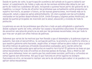 Desde mi punto de vista, la participación económica del estado en la guerra debería ser
menor; el cumplimiento de todas y cada una de las normas establecidas debería ser por
parte de todos los ciudadanos del país, incluyendo a quienes hacen parte del gobierno de la
república. La mejor forma de afrontar los problemas que actualmente están presentes en
nuestro territorio, es pensar a futuro, en las nuevas generaciones, invirtiendo más en la
educación, salud y espacios aptos ambientalmente. Un claro ejemplo son las actividades
realizadas en los países desarrollados (USA, Unión Europea y algunos países Asiáticos), en
donde los puntos principales de inversión son la salud, educación y vivienda de toda la
población.
La pobreza es uno de los problemas que afectan a todo un país obligándolo a analizarlo
desde cualquier punto de vista, estudiar las causas y las posibles soluciones. El compromiso
de encontrar una solución pronto no es solo por las personas necesitadas, sino por todo lo
que trae ser un país con altos índices de pobreza.
Sabemos que varios de los motivos que han llevado a que el desempleo y la pobreza sigan en
aumento, han sido el narcotráfico, la corrupción política, la piratería y el conflicto interno, y
que nuestro gobierno esta haciendo, según ellos, el mayor esfuerzo para reducir poco a poco
los altos índices de pobreza utilizando mecanismos avanzados, pero ¿serán estos los
correctos y más adecuados para aplicarlos en nuestro territorio? El gobierno se basa en que
estos mecanismos han sido eficientes en diversos países de Europa, Asia y América del
norte, pero debemos tener en cuenta que las condiciones sociales, políticas y culturales en
estos lugares son diferentes. Así que lo que funciona en otros lugares no siempre
funcionara en otro, es necesario realizar una serie de estudios para saber si se pueden o no
aplicar estos mecanismos.
 