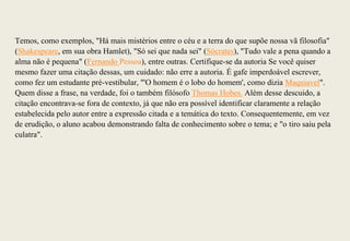 Temos, como exemplos, "Há mais mistérios entre o céu e a terra do que supõe nossa vã filosofia"
(Shakespeare, em sua obra Hamlet), "Só sei que nada sei" (Sócrates), "Tudo vale a pena quando a
alma não é pequena" (Fernando Pessoa), entre outras. Certifique-se da autoria Se você quiser
mesmo fazer uma citação dessas, um cuidado: não erre a autoria. É gafe imperdoável escrever,
como fez um estudante pré-vestibular, "'O homem é o lobo do homem', como dizia Maquiavel".
Quem disse a frase, na verdade, foi o também filósofo Thomas Hobes. Além desse descuido, a
citação encontrava-se fora de contexto, já que não era possível identificar claramente a relação
estabelecida pelo autor entre a expressão citada e a temática do texto. Consequentemente, em vez
de erudição, o aluno acabou demonstrando falta de conhecimento sobre o tema; e "o tiro saiu pela
culatra".
 