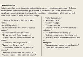 Clichês modernos
Outras expressões, apesar de nem tão antigas, já apareceram - e continuam aparecendo - de forma
Tão recorrente, sobretudo na mídia, que acabaram se tornando clichês. Assim, se voltarmos a
atenção para alguns artigos de jornais e revistas ou notícias veiculadas pelos telejornais, não será
muito difícil encontrar frases "formulares" do tipo:
                                                         · "Voltar à estaca zero"
· "Chega ao fim a novela da negociação de                · "Amarga decepção"
Ronaldo                                                  · "Calorosa recepção"
para o Milan da Itália."                                 · "Crítica construtiva"
· "Uma das mulheres mais belas de todos os               · "Deixamos para trás os tempos de inflação
tempos."                                                 galopante."
· "O sonho do hexa virou pesadelo."                      · "Foi desbaratada a quadrilha (...)"
· "Desde os primórdios a cobiça (...)"                   · "Será preciso correr atrás do prejuízo (...)"
· "O país é uma das maiores economias do                 · "A atleta já está de passaporte carimbado para
mundo."                                                  as
· "O racismo é uma chaga social (...)"                   Olimpíadas."
· "Fechar com chave de ouro"                             · "Guga encerrou o torneio em grande estilo."
· "O homem foi encontrado em petição de                  · "Esta é mais uma obra faraônica".
miséria."
· "Ressurge o fantasma do autoritarismo (...)"
· "Agora é preciso colocar a casa em ordem.“
 