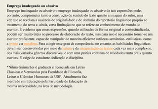 Emprego inadequado ou abusivo
Emprego inadequado ou abusivo o emprego inadequado ou abusivo de tais expressões pode,
portanto, comprometer tanto a construção de sentido do texto quanto a imagem do autor, uma
vez que se revelam a ausência de originalidade e de domínio do repertório linguístico próprio ao
tratamento do tema e, ainda, certa limitação no que se refere ao conhecimento de mundo do
escritor. É evidente que essas expressões, quando utilizadas de forma original e contextualizada,
podem ser muito úteis no processo de elaboração do texto, mas para isso é necessário tornar-se um
escritor proficiente, capaz de manipular de maneira eficiente sutilezas semântico- estilísticas, como
a ironia e a metáfora. Para atingir esse grau de competência, no entanto, as habilidades linguísticas
devem ser desenvolvidas por meio da leitura e da interpretação de textos cada vez mais complexos,
dos mais variados gêneros discursivos, e com uma prática contínua de atividades tanto orais quanto
escritas. E exige do estudante dedicação e disciplina.

*Nilma Guimarães é graduada e licenciada em Letras
Clássicas e Vernáculas pela Faculdade de Filosofia,
Letras e Ciências Humanas da USP. Atualmente faz
mestrado em Educação pela Faculdade de Educação da
mesma universidade, na área de metodologia.
 