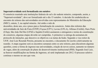 Superuniversidade será formalizada em outubro
O consórcio reunindo sete instituições federais do sul e do sudeste mineiro, compondo, assim, a
“Superuniversidade”, deve ser formalizado até o dia 15 outubro. A decisão foi estabelecida no
encontro de reitores das universidades envolvidas com representantes do Ministério da Educação
(MEC), ontem, 3, na capital mineira. Até então o mês de
dezembro, deste ano, era o prazo para a formalização do consórcio. Antes dos reitores das
universidades de Juiz de Fora (UFJF),Viçosa (UFV), Lavras (UFLA), Alfenas (Unifal), Ouro Preto
(Ufop), São João Del Rei (UFSJ) e Itajubá (Unifei) assinarem e entregarem o termo de constituição
do consórcio, algumas etapas deverão ser cumpridas. A primeira é a entrega da assinatura do
protocolo de intenções, que descreve os objetivos e as metas da fusão. Segundo o vice-reitor da
UFJF, José Luiz Resende Pereira, presente no encontro, o documento foi escrito coletivamente na
reunião. A etapa seguinte será os encontros semanais entre os sete reitores, para discutirem algumas
questões, como a forma de ingresso nas universidades, criação de novos cursos, aumento no número
de vagas, além da construção do plano de desenvolvimento institucional (PDI). Segundo José Luiz,
se houver modificações na forma de ingresso, só será implantado em 2012. O processo seletivo
continua o mesmo no ano que vem.
 