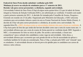 Federal de Ouro Preto decide substituir vestibular pelo SiSU
Mudança já ocorre na seleção de estudantes para o 1º semestre de 2011.
Decisão vale para cursos presenciais e a distância, segundo universidade.
Universidade Federal de Ouro Preto (Ufop) divulgou nesta quinta-feira (12) que irá aderir de forma
integral ao Sistema de Seleção Unificada (SiSU), em substituição ao vestibular. O modelo será usado
a partir primeiro semestre de 2011. A decisão foi tomada pelo Conselho de Ensino, Pesquisa e
Extensão em reunião em 23 de julho. Organizado pelo Ministério da Educação, o SiSU seleciona
estudantes para universidades federais a partir da nota no Exame Nacional do Ensino Médio (Enem). A
decisão da Ufop vale para cursos presenciais e a distância, de acordo com a universidade. Na
segunda-feira (9), o MEC divulgou como as universidades federais irão usar o Enem no vestibular. A
Ufop fazia parte da lista das que ainda não haviam decidido como usar a nota do exame neste ano. A
universidade afirmou que usa a nota do exame de forma parcial no vestibular desde 2009. Segundo o
MEC, o levantamento foi feito no início de julho. De acordo a universidade, o Enem tem
competência” para a seleção dos candidatos a uma vaga na universidade. Além disso, a
universidade afirmou que a economia que será gerada devido ao fim da necessidade de aplicar o
vestibular também foi levada em consideração. Para a Ufop, a seleção pelo SiSU será "cômoda” para
os estudantes. A universidade discute se haverá prova de aptidão para os candidatos aos cursos de
música e artes cênicas.
 