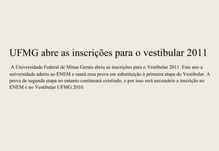 UFMG abre as inscrições para o vestibular 2011
 A Universidade Federal de Minas Gerais abriu as inscrições para o Vestibular 2011. Este ano a
universidade aderiu ao ENEM e usará essa prova em substituição à primeira etapa do Vestibular. A
prova de segunda etapa no entanto continuará existindo, e por isso será necessário a inscrição no
ENEM e no Vestibular UFMG 2010.
 
