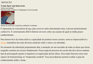 REDAÇÃO
Como fazer um bom texto
Nilma Guimarães*
Especial para a Página 3 Pedagogia & Comunicação




Antes de escrever, é preciso conhecer o assunto
É importante ter consciência de que, para escrever sobre determinado tema, é preciso primeiramente
conhecê-lo. É extremamente difícil elaborar um texto sobre um assunto do qual se tenha pouco
conhecimento.
Para desenvolver de forma efetiva a capacidade de produzir textos escritos, torna-se imprescindível a
leitura sistemática dos mais diversos materiais sobre o tema a ser abordado.

No momento da elaboração propriamente dita, a anotação em um rascunho de todas as ideias que forem
surgindo constitui um recurso fundamental. Nessa etapa do processo de escrita não deve haver nenhum
tipo de preocupação quanto à sequência ou organização dessas ideias. Essa etapa funciona como uma
espécie de brainstorming ou "tempestade cerebral". Esse procedimento permite avaliar o grau de
conhecimento sobre o tema.
 