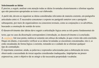 Selecionando as ideias
É preciso, a seguir, analisar com atenção todas as ideias levantadas aleatoriamente e eliminar aquelas
que não parecerem apropriadas ao texto a ser elaborado.

A partir daí, devem-se organizar as ideias consideradas relevantes de maneira coerente, em parágrafos
articulados entre si. É necessário concatenar o exposto no parágrafo anterior com o parágrafo
subsequente, por meio de organizadores ou conectores textuais, como as conjunções e os advérbios,
buscando a construção do sentido do texto.
O desenvolvimento das ideias deve seguir a articulação lógica entre as três partes fundamentais do
texto, que no caso da dissertação correspondem à introdução, ao desenvolvimento e à conclusão.
A coerência Até esse ponto, realiza-se somente um esboço da redação, já que o texto não está concluído.
Daqui em diante, é necessário verificar se as ideias levantadas se encontram concatenadas, isto é, se
estão encadeadas de forma lógica e coerente, tomando-se o cuidado de se eliminar qualquer
tipo de contradição.
É importante examinar, ainda, as palavras e expressões selecionadas para a elaboração do texto,
observando a necessidade de trocar aquelas consideradas inadequadas, impróprias ou pouco
expressivas, com o objetivo de se atingir a tão necessária propriedade vocabular.
 