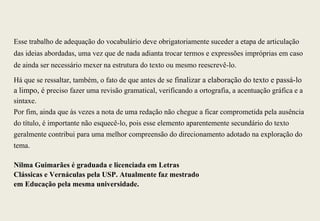 Esse trabalho de adequação do vocabulário deve obrigatoriamente suceder a etapa de articulação
das ideias abordadas, uma vez que de nada adianta trocar termos e expressões impróprias em caso
de ainda ser necessário mexer na estrutura do texto ou mesmo reescrevê-lo.

Há que se ressaltar, também, o fato de que antes de se finalizar a elaboração do texto e passá-lo
a limpo, é preciso fazer uma revisão gramatical, verificando a ortografia, a acentuação gráfica e a
sintaxe.
Por fim, ainda que às vezes a nota de uma redação não chegue a ficar comprometida pela ausência
do título, é importante não esquecê-lo, pois esse elemento aparentemente secundário do texto
geralmente contribui para uma melhor compreensão do direcionamento adotado na exploração do
tema.

Nilma Guimarães é graduada e licenciada em Letras
Clássicas e Vernáculas pela USP. Atualmente faz mestrado
em Educação pela mesma universidade.
 