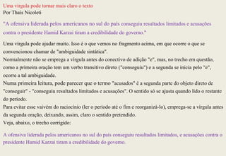 Uma vírgula pode tornar mais claro o texto
Por Thaís Nicoleti

"A ofensiva liderada pelos americanos no sul do país conseguiu resultados limitados e acusações
contra o presidente Hamid Karzai tiram a credibilidade do governo."

Uma vírgula pode ajudar muito. Isso é o que vemos no fragmento acima, em que ocorre o que se
convencionou chamar de "ambiguidade sintática".
Normalmente não se emprega a vírgula antes do conectivo de adição "e", mas, no trecho em questão,
como a primeira oração tem um verbo transitivo direto ("conseguiu") e a segunda se inicia pelo "e",
ocorre a tal ambiguidade.
Numa primeira leitura, pode parecer que o termo "acusados" é a segunda parte do objeto direto de
"conseguir" - "conseguiu resultados limitados e acusações". O sentido só se ajusta quando lido o restante
do período.
Para evitar esse vaivém do raciocínio (ler o período até o fim e reorganizá-lo), emprega-se a vírgula antes
da segunda oração, deixando, assim, claro o sentido pretendido.
Veja, abaixo, o trecho corrigido:

A ofensiva liderada pelos americanos no sul do país conseguiu resultados limitados, e acusações contra o
presidente Hamid Karzai tiram a credibilidade do governo.
 