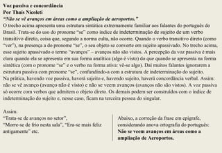 Voz passiva e concordância
Por Thaís Nicoleti
“Não se vê avanços em áreas como a ampliação de aeroportos.”
O trecho acima apresenta uma estrutura sintática extremamente familiar aos falantes do português do
Brasil. Trata-se do uso do pronome “se” como índice de indeterminação de sujeito de um verbo
transitivo direto, coisa que, segundo a norma culta, não ocorre. Quando o verbo transitivo direto (como
“ver”), na presença a do pronome “se”, o seu objeto se converte em sujeito apassivado. No trecho acima,
esse sujeito apassivado o termo “avanços” – avanços não são vistos. A percepção da voz passiva é mais
clara quando ela se apresenta em sua forma analítica (algo é visto) do que quando se apresenta na forma
sintética (com o pronome “se” e o verbo na forma ativa: vê-se algo). Daí muitos falantes ignorarem a
estrutura passiva com pronome “se”, confundindo-a com a estrutura de indeterminação do sujeito.
Na prática, havendo voz passiva, haverá sujeito e, havendo sujeito, haverá concordância verbal. Assim:
não se vê avanço (avanço não é visto) e não se veem avanços (avanços não são vistos). A voz passiva
só ocorre com verbos que admitem o objeto direto. Os demais podem ser construídos com o índice de
indeterminação do sujeito e, nesse caso, ficam na terceira pessoa do singular.

Assim:
“Trata-se de avanços no setor”,                       Abaixo, a correção da frase em epígrafe,
“Morre-se de frio nesta sala”, “Era-se mais feliz     considerando anova ortografia do português:
antigamente” etc.                                     Não se veem avanços em áreas como a
                                                      ampliação de Aeroportos.
 