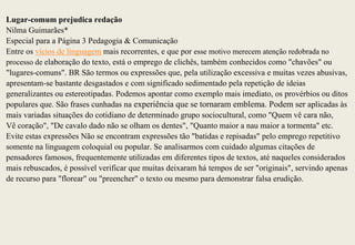 Lugar-comum prejudica redação
Nilma Guimarães*
Especial para a Página 3 Pedagogia & Comunicação
Entre os vícios de linguagem mais recorrentes, e que por esse motivo merecem atenção redobrada no
processo de elaboração do texto, está o emprego de clichês, também conhecidos como "chavões" ou
"lugares-comuns". BR São termos ou expressões que, pela utilização excessiva e muitas vezes abusivas,
apresentam-se bastante desgastados e com significado sedimentado pela repetição de ideias
generalizantes ou estereotipadas. Podemos apontar como exemplo mais imediato, os provérbios ou ditos
populares que. São frases cunhadas na experiência que se tornaram emblema. Podem ser aplicadas às
mais variadas situações do cotidiano de determinado grupo sociocultural, como "Quem vê cara não,
Vê coração", "De cavalo dado não se olham os dentes", "Quanto maior a nau maior a tormenta" etc.
Evite estas expressões Não se encontram expressões tão "batidas e repisadas" pelo emprego repetitivo
somente na linguagem coloquial ou popular. Se analisarmos com cuidado algumas citações de
pensadores famosos, frequentemente utilizadas em diferentes tipos de textos, até naqueles considerados
mais rebuscados, é possível verificar que muitas deixaram há tempos de ser "originais", servindo apenas
de recurso para "florear" ou "preencher" o texto ou mesmo para demonstrar falsa erudição.
 