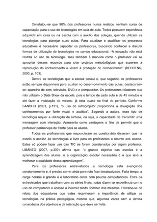 Constatou-se que 90% dos professores nunca realizou nenhum curso de
capacitação para o uso de tecnologias em sala de aula. Todos possuem experiência
adquirida em casa ou na escola com o auxílio dos colegas, quando utilizam as
tecnologias para planejar suas aulas. Para atualizar e qualificar os processos
educativos é necessário capacitar os professores, buscando conhecer e discutir
formas de utilização de tecnologias no campo educacional. “A inovação não está
restrita ao uso da tecnologia, mas também à maneira como o professor vai se
apropriar desses recursos para criar projetos metodológicos que superem a
reprodução do conhecimento e levem à produção do conhecimento” (BEHRENS,
2000, p. 103).
Dentre as tecnologias que a escola possui e, que segundo os professores
estão sempre disponíveis para auxiliar no desenvolvimento das aulas, destacaram-
se: aparelho de som, televisão, DVD e o computador. Os professores relataram que
não utilizam o Data Show da escola, pois o tempo de cada aula é de 45 minutos e
até fazer a instalação do mesmo, já esta quase no final do período. Conforme
SANCHO (2001, p.131), “o uso do retroprojetor proporciona a divulgação dos
conhecimentos por fonte visual e auditiva”. Segundo a autora, esse tipo de
tecnologia requer a utilização de síntese, ou seja, a capacidade de transmitir uma
mensagem com interação. Apresenta como vantagens o fato de permitir que o
professor permaneça de frente para os alunos.
Todos os profissionais que responderam ao questionário disseram que na
escola o acesso às tecnologias é livre para os professores e restrito aos alunos.
Estes só podem fazer uso das TIC se forem coordenados por algum professor.
LIBÂNEO (2007, p.309) afirma que: “o grande objetivo das escolas é a
aprendizagem dos alunos, e a organização escolar necessária é a que leva a
melhorar a qualidade dessa aprendizagem”.
Para os professores entrevistados a tecnologia está avançando
constantemente e, é preciso correr atrás para não ficar desatualizado. Falta tempo, a
carga horária é grande e o laboratório conta com poucos computadores. Entre os
entrevistados que trabalham com as séries finais, todos dizem ter experiência com o
uso do computador e acesso à internet tendo domínio dos mesmos. Percebe-se no
relato dos educadores que estes reconhecem a importância de utilizar as
tecnologias na prática pedagógica, mesmo que, algumas vezes sem a devida
consciência dos objetivos e da interação que deve ser feita.
 