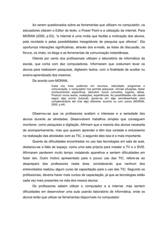 Ao serem questionados sobre as ferramentas que utilizam no computador, os
educadores citaram o Editor de texto, o Power Point e a utilização da internet. Para
MORAN (2000, p.53), “a internet é uma mídia que facilita a motivação dos alunos,
pela novidade e pelas possibilidades inesgotáveis de pesquisa que oferece”. Ela
oportuniza interações significativas, através dos e-mails, as listas de discussão, os
fóruns, os chats, os blogs e as ferramentas de comunicação instantâneas.
Oitenta por cento dos profissionais utilizam o laboratório de informática da
escola, que conta com dez computadores. Informaram que costumam levar os
alunos para realizarem pesquisas, digitarem textos, com a finalidade de auxiliar no
ensino-aprendizado dos mesmos.
De acordo com MORAN,
Cada vez mais poderoso em recursos, velocidade, programas e
comunicação, o computador nos permite pesquisar, simular situações, testar
conhecimentos específicos, descobrir novos conceitos, lugares, idéias.
Produzir novos textos, avaliações, experiências. As possibilidades vão desde
seguir algo pronto (tutorial), apoiar-se em algo semidesenhado para
complementá-lo até criar algo diferente, sozinho ou com outros (MORAN,
2000, p.44)
Observou-se que os professores avaliam o interesse e a seriedade dos
alunos durante as atividades. Desenvolvem trabalhos simples que conseguem
monitorar, como pesquisas e digitação. Afirmam que a maioria dos alunos necessita
de acompanhamento, mas que querem aprender e têm boa vontade e entusiasmo
na realização das atividades com as TIC, e segundo eles isso é o mais importante.
Quanto às dificuldades encontradas no uso das tecnologias em sala de aula,
destacou-se a falta de espaço, como uma sala própria para instalar a TV e o DVD.
Afirmaram perderem muito tempo instalando aparelhos e sentem dificuldades em
fazer isto. Outro motivo apresentado para o pouco uso das TIC, refere-se ao
despreparo dos professores nesta área, considerando que nenhum dos
entrevistados realizou algum curso de capacitação para o uso das TIC. Segundo os
profissionais, deveria haver mais cursos de capacitação, já que as tecnologias estão
cada vez mais presentes na vida dos nossos alunos.
Os professores sabem utilizar o computador e a internet, mas sentem
dificuldades em desenvolver uma aula usando laboratório de informática, onde os
alunos terão que utilizar as ferramentas disponíveis no computador.
 