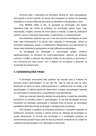 Conforme eles, o laboratório de informática deveria ter mais computadores,
pois quando a turma é grande, os alunos não conseguem ter acesso às pesquisas
solicitadas e a maioria deles fica sem fazer as atividades e até perturbam a aula.
Para MORAN (2000, p. 29): “A aquisição da informação, dos dados,
dependerá cada vez menos do professor. As tecnologias podem trazer, hoje,
informações, imagens, resumos de forma rápida e atraente. O papel do professor é
orientar o aluno a interpretar esses dados, a relacioná-los, a contextualizá-los”.
Os professores relataram que com o uso dos recursos tecnológicos as aulas
ficam mais interessantes e os alunos mais motivados e interessados, reforça os
conteúdos trabalhados, amplia o conhecimento. Responderam que perceberam os
alunos mais motivados e participativos na aula utilizando as tecnologias.
As tecnologias da informação e comunicação podem contribuir
significativamente no processo de ensino-aprendizado, cabendo ao professor
conhecer e avaliar o potencial das diversas mídias ao seu alcance e oportunizar o
uso consciente por seus alunos, com o objetivo de envolvê-los e apoiá-los na
construção do conhecimento.
5. CONSIDERAÇÕES FINAIS
A tecnologia educacional está presente nas escolas para a melhoria do
processo ensino aprendizagem. O uso das TIC, seja na sala de aula ou como
ferramenta de apoio ao aluno, pode proporcionar o melhoramento do ensino e da
aprendizagem. A Internet oportuniza desenvolver a própria aprendizagem baseado
na construção do conhecimento, compartilhando suas descobertas.
Cada vez mais tem merecido atenção dos educadores, o papel das interações
aluno-aluno no processo ensino e aprendizagem. O uso das tecnologias torna-se
importante na motivação, participação e interação entre os alunos. As tecnologias
possibilitam diferentes formas de atuação e interação entre as pessoas.
Para atualizar e qualificar os processos educativos é necessário capacitar os
professores, buscando conhecer e discutir formas de utilização de tecnologias no
campo educacional. O domínio das tecnologias e a atualização constante de
conhecimentos precisam fazer parte da vida do professor; tornando-se um criador de
ambientes de aprendizagem e de valorização do educando.
 