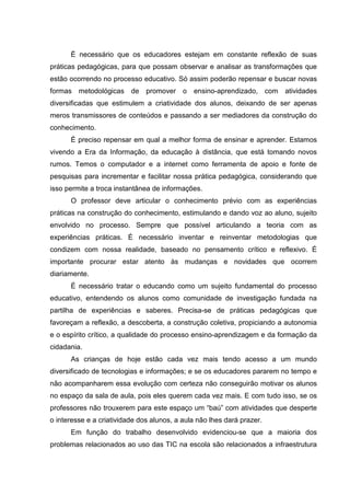 É necessário que os educadores estejam em constante reflexão de suas
práticas pedagógicas, para que possam observar e analisar as transformações que
estão ocorrendo no processo educativo. Só assim poderão repensar e buscar novas
formas metodológicas de promover o ensino-aprendizado, com atividades
diversificadas que estimulem a criatividade dos alunos, deixando de ser apenas
meros transmissores de conteúdos e passando a ser mediadores da construção do
conhecimento.
É preciso repensar em qual a melhor forma de ensinar e aprender. Estamos
vivendo a Era da Informação, da educação à distância, que está tomando novos
rumos. Temos o computador e a internet como ferramenta de apoio e fonte de
pesquisas para incrementar e facilitar nossa prática pedagógica, considerando que
isso permite a troca instantânea de informações.
O professor deve articular o conhecimento prévio com as experiências
práticas na construção do conhecimento, estimulando e dando voz ao aluno, sujeito
envolvido no processo. Sempre que possível articulando a teoria com as
experiências práticas. É necessário inventar e reinventar metodologias que
condizem com nossa realidade, baseado no pensamento crítico e reflexivo. É
importante procurar estar atento às mudanças e novidades que ocorrem
diariamente.
É necessário tratar o educando como um sujeito fundamental do processo
educativo, entendendo os alunos como comunidade de investigação fundada na
partilha de experiências e saberes. Precisa-se de práticas pedagógicas que
favoreçam a reflexão, a descoberta, a construção coletiva, propiciando a autonomia
e o espírito crítico, a qualidade do processo ensino-aprendizagem e da formação da
cidadania.
As crianças de hoje estão cada vez mais tendo acesso a um mundo
diversificado de tecnologias e informações; e se os educadores pararem no tempo e
não acompanharem essa evolução com certeza não conseguirão motivar os alunos
no espaço da sala de aula, pois eles querem cada vez mais. E com tudo isso, se os
professores não trouxerem para este espaço um “baú” com atividades que desperte
o interesse e a criatividade dos alunos, a aula não lhes dará prazer.
Em função do trabalho desenvolvido evidenciou-se que a maioria dos
problemas relacionados ao uso das TIC na escola são relacionados a infraestrutura
 