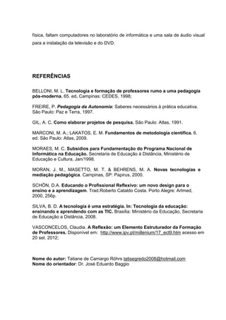 física, faltam computadores no laboratório de informática e uma sala de áudio visual
para a instalação da televisão e do DVD.
REFERÊNCIAS
BELLONI, M. L. Tecnologia e formação de professores rumo a uma pedagogia
pós-moderna. 65. ed. Campinas: CEDES, 1998;
FREIRE, P. Pedagogia da Autonomia: Saberes necessários à prática educativa.
São Paulo: Paz e Terra, 1997.
GIL, A. C. Como elaborar projetos de pesquisa. São Paulo: Atlas, 1991.
MARCONI, M. A.; LAKATOS, E. M. Fundamentos de metodologia científica. 6.
ed. São Paulo: Atlas, 2009.
MORAES, M. C. Subsídios para Fundamentação do Programa Nacional de
Informática na Educação. Secretaria de Educação à Distância, Ministério de
Educação e Cultura, Jan/1998.
MORAN, J. M., MASETTO, M. T. & BEHRENS, M. A. Novas tecnologias e
mediação pedagógica. Campinas, SP: Papirus, 2000.
SCHÖN, D.A. Educando o Profissional Reflexivo: um novo design para o
ensino e a aprendizagem. Trad.Roberto Cataldo Costa. Porto Alegre: Artmed,
2000, 256p.
SILVA, B. D. A tecnologia é uma estratégia. In: Tecnologia da educação:
ensinando e aprendendo com as TIC. Brasília: Ministério da Educação, Secretaria
de Educação a Distância, 2008.
VASCONCELOS, Claudia. A Reflexão: um Elemento Estruturador da Formação
de Professores. Disponível em: http://www.ipv.pt/millenium/17_ect9.htm acesso em
20 set. 2012;
Nome do autor: Tatiane de Camargo Röhrs tatisegredo2008@hotmail.com
Nome do orientador: Dr. José Eduardo Baggio
 