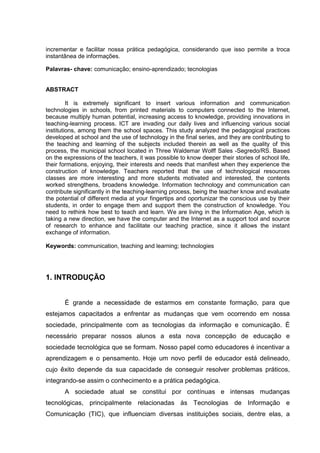 incrementar e facilitar nossa prática pedagógica, considerando que isso permite a troca
instantânea de informações.
Palavras- chave: comunicação; ensino-aprendizado; tecnologias
ABSTRACT
It is extremely significant to insert various information and communication
technologies in schools, from printed materials to computers connected to the Internet,
because multiply human potential, increasing access to knowledge, providing innovations in
teaching-learning process. ICT are invading our daily lives and influencing various social
institutions, among them the school spaces. This study analyzed the pedagogical practices
developed at school and the use of technology in the final series, and they are contributing to
the teaching and learning of the subjects included therein as well as the quality of this
process, the municipal school located in Three Waldemar Wolff Sales -Segredo/RS. Based
on the expressions of the teachers, it was possible to know deeper their stories of school life,
their formations, enjoying, their interests and needs that manifest when they experience the
construction of knowledge. Teachers reported that the use of technological resources
classes are more interesting and more students motivated and interested, the contents
worked strengthens, broadens knowledge. Information technology and communication can
contribute significantly in the teaching-learning process, being the teacher know and evaluate
the potential of different media at your fingertips and oportunizar the conscious use by their
students, in order to engage them and support them the construction of knowledge. You
need to rethink how best to teach and learn. We are living in the Information Age, which is
taking a new direction, we have the computer and the Internet as a support tool and source
of research to enhance and facilitate our teaching practice, since it allows the instant
exchange of information.
Keywords: communication, teaching and learning; technologies
1. INTRODUÇÃO
É grande a necessidade de estarmos em constante formação, para que
estejamos capacitados a enfrentar as mudanças que vem ocorrendo em nossa
sociedade, principalmente com as tecnologias da informação e comunicação. É
necessário preparar nossos alunos a esta nova concepção de educação e
sociedade tecnológica que se formam. Nosso papel como educadores é incentivar a
aprendizagem e o pensamento. Hoje um novo perfil de educador está delineado,
cujo êxito depende da sua capacidade de conseguir resolver problemas práticos,
integrando-se assim o conhecimento e a prática pedagógica.
A sociedade atual se constitui por contínuas e intensas mudanças
tecnológicas, principalmente relacionadas às Tecnologias de Informação e
Comunicação (TIC), que influenciam diversas instituições sociais, dentre elas, a
 