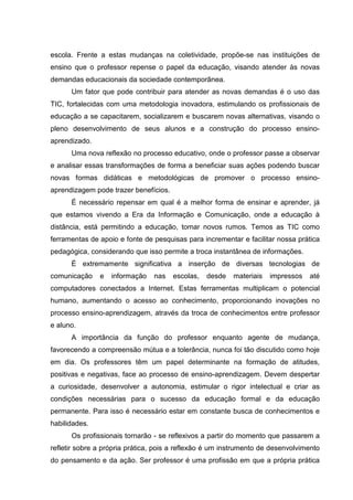 escola. Frente a estas mudanças na coletividade, propõe-se nas instituições de
ensino que o professor repense o papel da educação, visando atender às novas
demandas educacionais da sociedade contemporânea.
Um fator que pode contribuir para atender as novas demandas é o uso das
TIC, fortalecidas com uma metodologia inovadora, estimulando os profissionais de
educação a se capacitarem, socializarem e buscarem novas alternativas, visando o
pleno desenvolvimento de seus alunos e a construção do processo ensino-
aprendizado.
Uma nova reflexão no processo educativo, onde o professor passe a observar
e analisar essas transformações de forma a beneficiar suas ações podendo buscar
novas formas didáticas e metodológicas de promover o processo ensino-
aprendizagem pode trazer benefícios.
É necessário repensar em qual é a melhor forma de ensinar e aprender, já
que estamos vivendo a Era da Informação e Comunicação, onde a educação à
distância, está permitindo a educação, tomar novos rumos. Temos as TIC como
ferramentas de apoio e fonte de pesquisas para incrementar e facilitar nossa prática
pedagógica, considerando que isso permite a troca instantânea de informações.
É extremamente significativa a inserção de diversas tecnologias de
comunicação e informação nas escolas, desde materiais impressos até
computadores conectados a Internet. Estas ferramentas multiplicam o potencial
humano, aumentando o acesso ao conhecimento, proporcionando inovações no
processo ensino-aprendizagem, através da troca de conhecimentos entre professor
e aluno.
A importância da função do professor enquanto agente de mudança,
favorecendo a compreensão mútua e a tolerância, nunca foi tão discutido como hoje
em dia. Os professores têm um papel determinante na formação de atitudes,
positivas e negativas, face ao processo de ensino-aprendizagem. Devem despertar
a curiosidade, desenvolver a autonomia, estimular o rigor intelectual e criar as
condições necessárias para o sucesso da educação formal e da educação
permanente. Para isso é necessário estar em constante busca de conhecimentos e
habilidades.
Os profissionais tornarão - se reflexivos a partir do momento que passarem a
refletir sobre a própria prática, pois a reflexão é um instrumento de desenvolvimento
do pensamento e da ação. Ser professor é uma profissão em que a própria prática
 