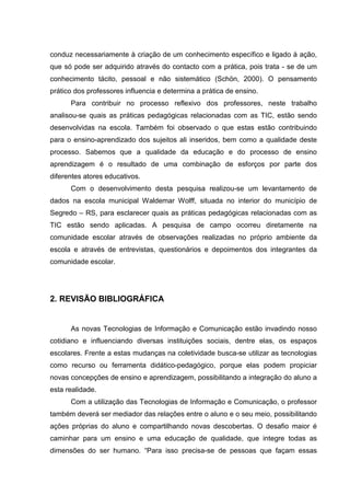 conduz necessariamente à criação de um conhecimento específico e ligado à ação,
que só pode ser adquirido através do contacto com a prática, pois trata - se de um
conhecimento tácito, pessoal e não sistemático (Schön, 2000). O pensamento
prático dos professores influencia e determina a prática de ensino.
Para contribuir no processo reflexivo dos professores, neste trabalho
analisou-se quais as práticas pedagógicas relacionadas com as TIC, estão sendo
desenvolvidas na escola. Também foi observado o que estas estão contribuindo
para o ensino-aprendizado dos sujeitos ali inseridos, bem como a qualidade deste
processo. Sabemos que a qualidade da educação e do processo de ensino
aprendizagem é o resultado de uma combinação de esforços por parte dos
diferentes atores educativos.
Com o desenvolvimento desta pesquisa realizou-se um levantamento de
dados na escola municipal Waldemar Wolff, situada no interior do município de
Segredo – RS, para esclarecer quais as práticas pedagógicas relacionadas com as
TIC estão sendo aplicadas. A pesquisa de campo ocorreu diretamente na
comunidade escolar através de observações realizadas no próprio ambiente da
escola e através de entrevistas, questionários e depoimentos dos integrantes da
comunidade escolar.
2. REVISÃO BIBLIOGRÁFICA
As novas Tecnologias de Informação e Comunicação estão invadindo nosso
cotidiano e influenciando diversas instituições sociais, dentre elas, os espaços
escolares. Frente a estas mudanças na coletividade busca-se utilizar as tecnologias
como recurso ou ferramenta didático-pedagógico, porque elas podem propiciar
novas concepções de ensino e aprendizagem, possibilitando a integração do aluno a
esta realidade.
Com a utilização das Tecnologias de Informação e Comunicação, o professor
também deverá ser mediador das relações entre o aluno e o seu meio, possibilitando
ações próprias do aluno e compartilhando novas descobertas. O desafio maior é
caminhar para um ensino e uma educação de qualidade, que integre todas as
dimensões do ser humano. “Para isso precisa-se de pessoas que façam essas
 