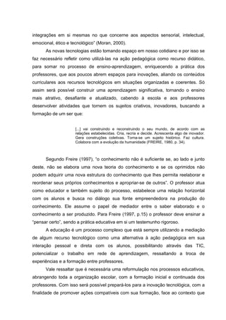 integrações em si mesmas no que concerne aos aspectos sensorial, intelectual,
emocional, ético e tecnológico” (Moran, 2000).
As novas tecnologias estão tomando espaço em nosso cotidiano e por isso se
faz necessário refletir como utilizá-las na ação pedagógica como recurso didático,
para somar no processo de ensino-aprendizagem, enriquecendo a prática dos
professores, que aos poucos abrem espaços para inovações, aliando os conteúdos
curriculares aos recursos tecnológicos em situações organizadas e coerentes. Só
assim será possível construir uma aprendizagem significativa, tornando o ensino
mais atrativo, desafiante e atualizado, cabendo à escola e aos professores
desenvolver atividades que tornem os sujeitos criativos, inovadores, buscando a
formação de um ser que:
[...] vai construindo e reconstruindo o seu mundo, de acordo com as
relações estabelecidas. Cria, recria e decide. Acrescenta algo de inovador.
Gera construções coletivas. Torna-se um sujeito histórico. Faz cultura.
Colabora com a evolução da humanidade (FREIRE, 1980, p. 34).
Segundo Freire (1997), “o conhecimento não é suficiente se, ao lado e junto
deste, não se elabora uma nova teoria do conhecimento e se os oprimidos não
podem adquirir uma nova estrutura do conhecimento que lhes permita reelaborar e
reordenar seus próprios conhecimentos e apropriar-se de outros”. O professor atua
como educador e também sujeito do processo, estabelece uma relação horizontal
com os alunos e busca no diálogo sua fonte empreendedora na produção do
conhecimento. Ele assume o papel de mediador entre o saber elaborado e o
conhecimento a ser produzido. Para Freire (1997, p.15) o professor deve ensinar a
“pensar certo”, sendo a prática educativa em si um testemunho rigoroso.
A educação é um processo complexo que está sempre utilizando a mediação
de algum recurso tecnológico como uma alternativa à ação pedagógica em sua
interação pessoal e direta com os alunos, possibilitando através das TIC,
potencializar o trabalho em rede de aprendizagem, ressaltando a troca de
experiências e a formação entre professores.
Vale ressaltar que é necessária uma reformulação nos processos educativos,
abrangendo toda a organização escolar, com a formação inicial e continuada dos
professores. Com isso será possível prepará-los para a inovação tecnológica, com a
finalidade de promover ações compatíveis com sua formação, face ao contexto que
 