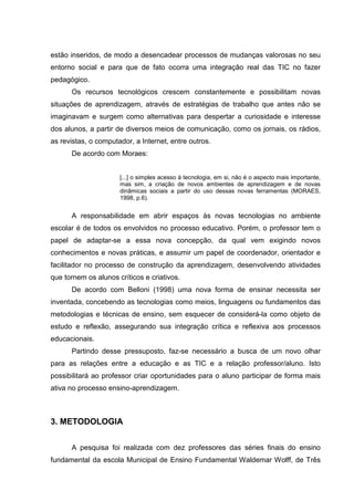 estão inseridos, de modo a desencadear processos de mudanças valorosas no seu
entorno social e para que de fato ocorra uma integração real das TIC no fazer
pedagógico.
Os recursos tecnológicos crescem constantemente e possibilitam novas
situações de aprendizagem, através de estratégias de trabalho que antes não se
imaginavam e surgem como alternativas para despertar a curiosidade e interesse
dos alunos, a partir de diversos meios de comunicação, como os jornais, os rádios,
as revistas, o computador, a Internet, entre outros.
De acordo com Moraes:
[...] o simples acesso à tecnologia, em si, não é o aspecto mais importante,
mas sim, a criação de novos ambientes de aprendizagem e de novas
dinâmicas sociais a partir do uso dessas novas ferramentas (MORAES,
1998, p.6).
A responsabilidade em abrir espaços às novas tecnologias no ambiente
escolar é de todos os envolvidos no processo educativo. Porém, o professor tem o
papel de adaptar-se a essa nova concepção, da qual vem exigindo novos
conhecimentos e novas práticas, e assumir um papel de coordenador, orientador e
facilitador no processo de construção da aprendizagem, desenvolvendo atividades
que tornem os alunos críticos e criativos.
De acordo com Belloni (1998) uma nova forma de ensinar necessita ser
inventada, concebendo as tecnologias como meios, linguagens ou fundamentos das
metodologias e técnicas de ensino, sem esquecer de considerá-la como objeto de
estudo e reflexão, assegurando sua integração crítica e reflexiva aos processos
educacionais.
Partindo desse pressuposto, faz-se necessário a busca de um novo olhar
para as relações entre a educação e as TIC e a relação professor/aluno. Isto
possibilitará ao professor criar oportunidades para o aluno participar de forma mais
ativa no processo ensino-aprendizagem.
3. METODOLOGIA
A pesquisa foi realizada com dez professores das séries finais do ensino
fundamental da escola Municipal de Ensino Fundamental Waldemar Wolff, de Três
 