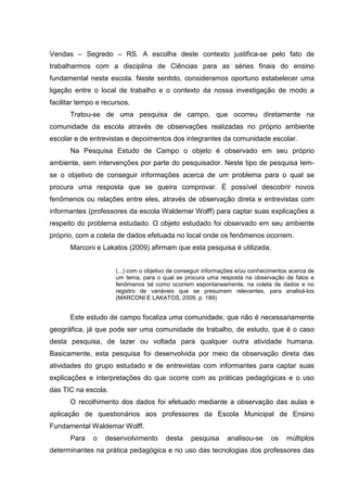 Vendas – Segredo – RS. A escolha deste contexto justifica-se pelo fato de
trabalharmos com a disciplina de Ciências para as séries finais do ensino
fundamental nesta escola. Neste sentido, consideramos oportuno estabelecer uma
ligação entre o local de trabalho e o contexto da nossa investigação de modo a
facilitar tempo e recursos.
Tratou-se de uma pesquisa de campo, que ocorreu diretamente na
comunidade da escola através de observações realizadas no próprio ambiente
escolar e de entrevistas e depoimentos dos integrantes da comunidade escolar.
Na Pesquisa Estudo de Campo o objeto é observado em seu próprio
ambiente, sem intervenções por parte do pesquisador. Neste tipo de pesquisa tem-
se o objetivo de conseguir informações acerca de um problema para o qual se
procura uma resposta que se queira comprovar. É possível descobrir novos
fenômenos ou relações entre eles, através de observação direta e entrevistas com
informantes (professores da escola Waldemar Wolff) para captar suas explicações a
respeito do problema estudado. O objeto estudado foi observado em seu ambiente
próprio, com a coleta de dados efetuada no local onde os fenômenos ocorrem.
Marconi e Lakatos (2009) afirmam que esta pesquisa é utilizada,
(...) com o objetivo de conseguir informações e/ou conhecimentos acerca de
um tema, para o qual se procura uma resposta na observação de fatos e
fenômenos tal como ocorrem espontaneamente, na coleta de dados e no
registro de variáveis que se presumem relevantes, para analisá-los
(MARCONI E LAKATOS, 2009, p. 189)
Este estudo de campo focaliza uma comunidade, que não é necessariamente
geográfica, já que pode ser uma comunidade de trabalho, de estudo, que é o caso
desta pesquisa, de lazer ou voltada para qualquer outra atividade humana.
Basicamente, esta pesquisa foi desenvolvida por meio da observação direta das
atividades do grupo estudado e de entrevistas com informantes para captar suas
explicações e interpretações do que ocorre com as práticas pedagógicas e o uso
das TIC na escola.
O recolhimento dos dados foi efetuado mediante a observação das aulas e
aplicação de questionários aos professores da Escola Municipal de Ensino
Fundamental Waldemar Wolff.
Para o desenvolvimento desta pesquisa analisou-se os múltiplos
determinantes na prática pedagógica e no uso das tecnologias dos professores das
 
