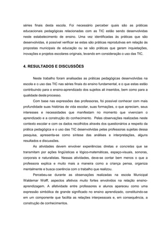 séries finais desta escola. Foi necessário perceber quais são as práticas
educacionais pedagógicas relacionadas com as TIC estão sendo desenvolvidas
neste estabelecimento de ensino. Uma vez identificadas às práticas que são
desenvolvidas, é possível verificar se estas são práticas reprodutivas em relação às
propostas municipais de educação ou se são práticas que geram inquietações,
inovações e projetos escolares originais, levando em consideração o uso das TIC.
4. RESULTADOS E DISCUSSÕES
Neste trabalho foram analisadas as práticas pedagógicas desenvolvidas na
escola e o uso das TIC nas séries finais do ensino fundamental, e o que estas estão
contribuindo para o ensino-aprendizado dos sujeitos ali inseridos, bem como para a
qualidade deste processo.
Com base nas expressões das professoras, foi possível conhecer com mais
profundidade suas histórias de vida escolar, suas formações, o que apreciam, seus
interesses e necessidades que manifestam no momento que vivenciam o
aprendizado e a construção do conhecimento. Pelas observações realizadas neste
contexto escolar e com os dados recolhidos através dos questionários a respeito da
prática pedagógica e o uso das TIC desenvolvidas pelas professoras sujeitas dessa
pesquisa, apresenta-se como síntese das análises e interpretações, alguns
resultados e discussões.
As atividades devem envolver experiências diretas e concretas que se
transmitam por ações lingüísticas e lógico-matemáticas, espaço-visuais, sonoras,
corporais e naturalistas. Nessas atividades, deve-se contar bem menos o que a
professora explica e muito mais a maneira como a criança pensa, organiza
mentalmente e busca coerência com o trabalho que realizou.
Percebeu-se durante as observações realizadas na escola Municipal
Waldemar Wolff, aspectos afetivos muito fortes envolvidos na relação ensino-
aprendizagem. A afetividade entre professores e alunos apareceu como uma
expressão simbólica de grande significado no ensino aprendizado, constituindo-se
em um componente que facilita as relações interpessoais e, em consequência, a
construção de conhecimentos.
 