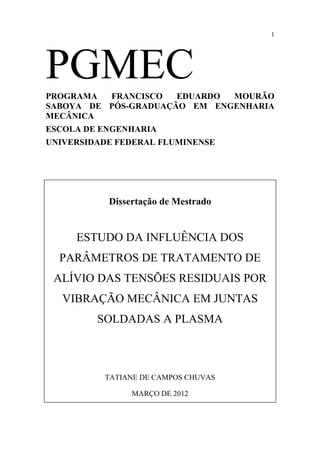 1 
PGMEC 
PROGRAMA FRANCISCO EDUARDO MOURÃO 
SABOYA DE PÓS-GRADUAÇÃO EM ENGENHARIA 
MECÂNICA 
ESCOLA DE ENGENHARIA 
UNIVERSIDADE FEDERAL FLUMINENSE 
Dissertação de Mestrado 
ESTUDO DA INFLUÊNCIA DOS 
PARÂMETROS DE TRATAMENTO DE 
ALÍVIO DAS TENSÕES RESIDUAIS POR 
VIBRAÇÃO MECÂNICA EM JUNTAS 
SOLDADAS A PLASMA 
TATIANE DE CAMPOS CHUVAS 
MARÇO DE 2012 
 
