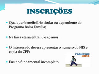 INSCRIÇÕES
 Qualquer beneficiário titular ou dependente do
  Programa Bolsa Família;

 Na faixa etária entre 18 e 59 anos;


 O interessado devera apresentar o numero do NIS e
  copia do CPF;

 Ensino fundamental incompleto
 