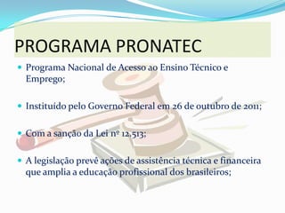 PROGRAMA PRONATEC
 Programa Nacional de Acesso ao Ensino Técnico e
  Emprego;

 Instituído pelo Governo Federal em 26 de outubro de 2011;


 Com a sanção da Lei nº 12.513;


 A legislação prevê ações de assistência técnica e financeira
  que amplia a educação profissional dos brasileiros;
 